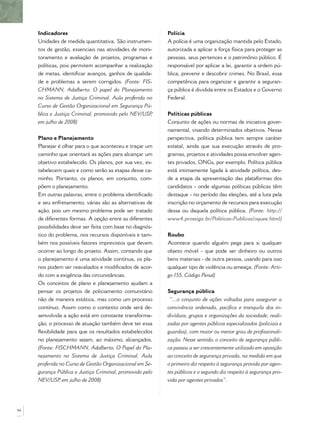 Indicadores
Unidades de medida quantitativa. São instrumen-
tos de gestão, essenciais nas atividades de moni-
toramento e avaliação de projetos, programas e
políticas, pois permitem acompanhar a realização
de metas, identiﬁcar avanços, ganhos de qualida-
de e problemas a serem corrigidos. (Fonte: FIS-
CHMANN, Adalberto. O papel do Planejamento
no Sistema de Justiça Criminal. Aula proferida no
Curso de Gestão Organizacional em Segurança Pú-
blica e Justiça Criminal, promovido pelo NEV/USP,
em julho de 2008)
Plano e Planejamento
Planejar é olhar para o que aconteceu e traçar um
caminho que orientará as ações para alcançar um
objetivo estabelecido. Os planos, por sua vez, es-
tabelecem quais e como serão as etapas desse ca-
minho. Portanto, os planos, em conjunto, com-
põem o planejamento.
Em outras palavras, entre o problema identiﬁcado
e seu enfretamento, várias são as alternativas de
ação, pois um mesmo problema pode ser tratado
de diferentes formas. A opção entre as diferentes
possibilidades deve ser feita com base no diagnós-
tico do problema, nos recursos disponíveis e tam-
bém nos possíveis fatores imprevistos que devem
ocorrer ao longo do projeto. Assim, contando que
o planejamento é uma atividade contínua, os pla-
nos podem ser reavaliados e modiﬁcados de acor-
do com a exigência das circunstâncias.
Os conceitos de plano e planejamento ajudam a
pensar os projetos de policiamento comunitário
não de maneira estática, mas como um processo
contínuo. Assim como o contexto onde será de-
senvolvida a ação está em constante transforma-
ção, o processo de atuação também deve ter essa
ﬂexibilidade para que os resultados estabelecidos
no planejamento sejam, ao máximo, alcançados.
(Fonte: FISCHMANN, Adalberto. O Papel do Pla-
nejamento no Sistema de Justiça Criminal. Aula
proferida no Curso de Gestão Organizacional em Se-
gurança Pública e Justiça Criminal, promovido pelo
NEV/USP, em julho de 2008)
Polícia
A polícia é uma organização mantida pelo Estado,
autorizada a aplicar a força física para proteger as
pessoas, seus pertences e o patrimônio público. É
responsável por aplicar a lei, garantir a ordem pú-
blica, prevenir e descobrir crimes. No Brasil, essa
competência para organizar e garantir a seguran-
ça pública é dividida entre os Estados e o Governo
Federal.
Políticas públicas
Conjunto de ações ou normas de iniciativa gover-
namental, visando determinados objetivos. Nessa
perspectiva, política pública tem sempre caráter
estatal, ainda que sua execução através de pro-
gramas, projetos e atividades possa envolver agen-
tes privados, ONGs, por exemplo. Política pública
está intimamente ligada à atividade política, des-
de a etapa da apresentação das plataformas dos
candidatos - onde algumas políticas públicas têm
destaque - no período das eleições, até a luta pela
inscrição no orçamento de recursos para execução
dessa ou daquela política pública. (Fonte: http://
www4.prossiga.br/Politicas-Publicas/oquee.html)
Roubo
Acontece quando alguém pega para si qualquer
objeto móvel - que pode ser dinheiro ou outros
bens materiais - de outra pessoa, usando para isso
qualquer tipo de violência ou ameaça. (Fonte: Arti-
go 155, Código Penal)
Segurança pública
“...o conjunto de ações voltadas para assegurar a
convivência ordenada, pacíﬁca e tranquila dos in-
divíduos, grupos e organizações da sociedade, reali-
zadas por agentes públicos especializados (policiais e
guardas), com maior ou menor grau de proﬁssionali-
zação. Nesse sentido, o conceito de segurança públi-
ca passou a ser crescentemente utilizado em oposição
ao conceito de segurança privada, na medida em que
o primeiro diz respeito à segurança provida por agen-
tes públicos e o segundo diz respeito à segurança pro-
vida por agentes privados”.
94
 