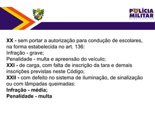 XX - sem portar a autorização para condução de escolares,
na forma estabelecida no art. 136:
Infração - grave;
Penalidade - multa e apreensão do veículo;
XXI - de carga, com falta de inscrição da tara e demais
inscrições previstas neste Código;
XXII - com defeito no sistema de iluminação, de sinalização
ou com lâmpadas queimadas:
Infração - média;
Penalidade - multa
 