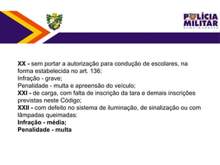 XX - sem portar a autorização para condução de escolares, na
forma estabelecida no art. 136:
Infração - grave;
Penalidade - multa e apreensão do veículo;
XXI - de carga, com falta de inscrição da tara e demais inscrições
previstas neste Código;
XXII - com defeito no sistema de iluminação, de sinalização ou com
lâmpadas queimadas:
Infração - média;
Penalidade - multa
 