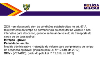 XXIII - em desacordo com as condições estabelecidas no art. 67-A,
relativamente ao tempo de permanência do condutor ao volante e aos
intervalos para descanso, quando se tratar de veículo de transporte de
carga ou de passageiros:
Infração - grave;
Penalidade - multa;
Medida administrativa - retenção do veículo para cumprimento do tempo
de descanso aplicável. (Incluído pela Lei nº 12.619, de 2012)
XXIV - (VETADO). (Incluído pela Lei nº 12.619, de 2012)
 