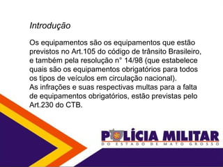 Introdução
Os equipamentos são os equipamentos que estão
previstos no Art.105 do código de trânsito Brasileiro,
e também pela resolução n° 14/98 (que estabelece
quais são os equipamentos obrigatórios para todos
os tipos de veículos em circulação nacional).
As infrações e suas respectivas multas para a falta
de equipamentos obrigatórios, estão previstas pelo
Art.230 do CTB.
 