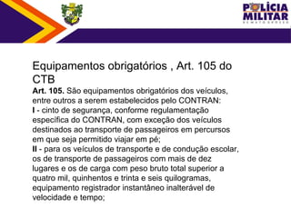 Equipamentos obrigatórios , Art. 105 do
CTB
Art. 105. São equipamentos obrigatórios dos veículos,
entre outros a serem estabelecidos pelo CONTRAN:
I - cinto de segurança, conforme regulamentação
específica do CONTRAN, com exceção dos veículos
destinados ao transporte de passageiros em percursos
em que seja permitido viajar em pé;
II - para os veículos de transporte e de condução escolar,
os de transporte de passageiros com mais de dez
lugares e os de carga com peso bruto total superior a
quatro mil, quinhentos e trinta e seis quilogramas,
equipamento registrador instantâneo inalterável de
velocidade e tempo;
 