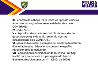 III - encosto de cabeça, para todos os tipos de veículos
automotores, segundo normas estabelecidas pelo
CONTRAN;
IV - (VETADO)
V - dispositivo destinado ao controle de emissão de
gases poluentes e de ruído, segundo normas
estabelecidas pelo CONTRAN.
VI - para as bicicletas, a campainha, sinalização noturna
dianteira, traseira, lateral e nos pedais, e espelho
retrovisor do lado esquerdo.
VII - equipamento suplementar de retenção - air bag
frontal para o condutor e o passageiro do banco
dianteiro. (Incluído pela Lei nº 11.910, de 2009).
 