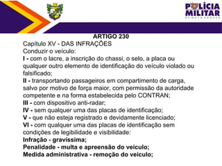 ARTIGO 230
Capítulo XV - DAS INFRAÇÕES
Conduzir o veículo:
I - com o lacre, a inscrição do chassi, o selo, a placa ou 
qualquer outro elemento de identificação do veículo violado ou 
falsificado;
II - transportando passageiros em compartimento de carga, 
salvo por motivo de força maior, com permissão da autoridade 
competente e na forma estabelecida pelo CONTRAN;
III - com dispositivo anti-radar;
IV - sem qualquer uma das placas de identificação;
V - que não esteja registrado e devidamente licenciado;
VI - com qualquer uma das placas de identificação sem 
condições de legibilidade e visibilidade:
Infração - gravíssima;
Penalidade - multa e apreensão do veículo;
Medida administrativa - remoção do veículo;
 