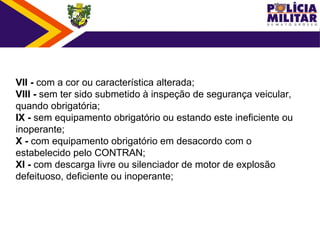 VII - com a cor ou característica alterada;
VIII - sem ter sido submetido à inspeção de segurança veicular, 
quando obrigatória;
IX - sem equipamento obrigatório ou estando este ineficiente ou 
inoperante;
X - com equipamento obrigatório em desacordo com o 
estabelecido pelo CONTRAN;
XI - com descarga livre ou silenciador de motor de explosão 
defeituoso, deficiente ou inoperante;
 