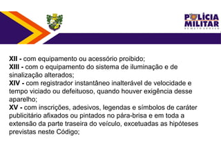XII - com equipamento ou acessório proibido;
XIII - com o equipamento do sistema de iluminação e de 
sinalização alterados;
XIV - com registrador instantâneo inalterável de velocidade e 
tempo viciado ou defeituoso, quando houver exigência desse 
aparelho;
XV - com inscrições, adesivos, legendas e símbolos de caráter 
publicitário afixados ou pintados no pára-brisa e em toda a 
extensão da parte traseira do veículo, excetuadas as hipóteses 
previstas neste Código;
 