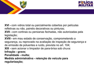 XVI - com vidros total ou parcialmente cobertos por películas
refletivas ou não, painéis decorativos ou pinturas;
XVII - com cortinas ou persianas fechadas, não autorizadas pela
legislação;
XVIII - em mau estado de conservação, comprometendo a
segurança, ou reprovado na avaliação de inspeção de segurança e
de emissão de poluentes e ruído, prevista no art. 104;
XIX - sem acionar o limpador de para-brisa sob chuva:
Infração - grave;
Penalidade - multa;
Medida administrativa - retenção do veículo para
regularização;
 