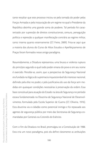 tante ressaltar que este processo iniciou-se pela tomada do poder pelas
                                                        Forças Armadas e pela instauração de um regime no qual o Presidente da
                                                        República detinha uma grande soma de poderes. Tal período foi carac-
                                                        terizado por supressão de direitos constitucionais, censura, perseguição
                                                        política e repressão a qualquer manifestação contrária ao regime militar,
                                                        tanto interna quanto externamente (Cf. Freire, 2009). Frisa-se aqui que
                                                        a maioria dos alunos do Curso de Altos Estudos e Aperfeiçoamento de
                                                        Praças foram formados nesse antigo paradigma.


                                                        Resumidamente, a Ditadura representou uma brusca e violenta ruptura
                                                        do princípio segundo o qual todo poder emana do povo e em seu nome
                                                        é exercido. Percebe-se, assim, que a perspectiva da Segurança Nacional
                                                        era fundada na lógica de supremacia inquestionável do interesse nacional,
                                                        definido pela elite no poder, e pela justificativa do uso da força sem me-
                                                        didas em quaisquer condições necessárias à preservação da ordem. Essa
                                                        base conceitual para atuação do Estado na área de Segurança no período
Comunitários de Segurança Pública no Distrito Federal




                                                        estava fundamentada na Doutrina de Segurança Nacional de Desenvol-
Policiamento Inteligente: Uma Análise dos Postos




                                                        vimento, formulada pela Escola Superior de Guerra (Cf. Oliveira, 1976).
                                                        Esta doutrina via o cidadão como potencial inimigo e foi repassada aos
                                                        agentes de segurança pública por meio das Secretarias de Segurança co-
                                                        mandadas por Generais ou Coronéis do Exército.


                                                        Com o fim da Ditadura no Brasil, promulgou-se a Constituição de 1988.
                                                        Esta cria um novo paradigma, pois ela define claramente as atribuições


                                                                                           100
 