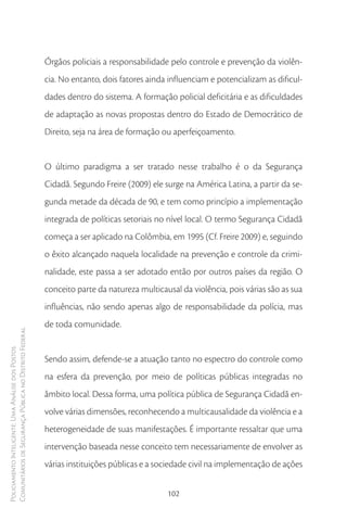 Órgãos policiais a responsabilidade pelo controle e prevenção da violên-
                                                        cia. No entanto, dois fatores ainda influenciam e potencializam as dificul-
                                                        dades dentro do sistema. A formação policial deficitária e as dificuldades
                                                        de adaptação as novas propostas dentro do Estado de Democrático de
                                                        Direito, seja na área de formação ou aperfeiçoamento.


                                                        O último paradigma a ser tratado nesse trabalho é o da Segurança
                                                        Cidadã. Segundo Freire (2009) ele surge na América Latina, a partir da se-
                                                        gunda metade da década de 90, e tem como princípio a implementação
                                                        integrada de políticas setoriais no nível local. O termo Segurança Cidadã
                                                        começa a ser aplicado na Colômbia, em 1995 (Cf. Freire 2009) e, seguindo
                                                        o êxito alcançado naquela localidade na prevenção e controle da crimi-
                                                        nalidade, este passa a ser adotado então por outros países da região. O
                                                        conceito parte da natureza multicausal da violência, pois várias são as sua
                                                        influências, não sendo apenas algo de responsabilidade da polícia, mas
                                                        de toda comunidade.
Comunitários de Segurança Pública no Distrito Federal
Policiamento Inteligente: Uma Análise dos Postos




                                                        Sendo assim, defende-se a atuação tanto no espectro do controle como
                                                        na esfera da prevenção, por meio de políticas públicas integradas no
                                                        âmbito local. Dessa forma, uma política pública de Segurança Cidadã en-
                                                        volve várias dimensões, reconhecendo a multicausalidade da violência e a
                                                        heterogeneidade de suas manifestações. É importante ressaltar que uma
                                                        intervenção baseada nesse conceito tem necessariamente de envolver as
                                                        várias instituições públicas e a sociedade civil na implementação de ações


                                                                                           102
 