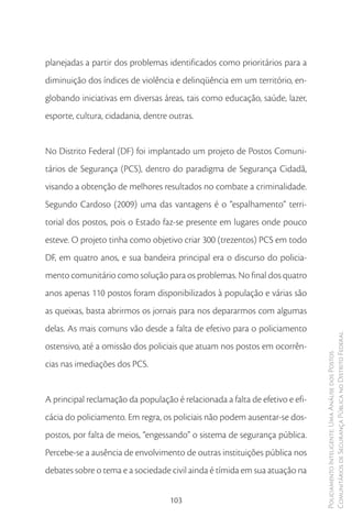 planejadas a partir dos problemas identificados como prioritários para a
diminuição dos índices de violência e delinqüência em um território, en-
globando iniciativas em diversas áreas, tais como educação, saúde, lazer,
esporte, cultura, cidadania, dentre outras.


No Distrito Federal (DF) foi implantado um projeto de Postos Comuni-
tários de Segurança (PCS), dentro do paradigma de Segurança Cidadã,
visando a obtenção de melhores resultados no combate a criminalidade.
Segundo Cardoso (2009) uma das vantagens é o “espalhamento” terri-
torial dos postos, pois o Estado faz-se presente em lugares onde pouco
esteve. O projeto tinha como objetivo criar 300 (trezentos) PCS em todo
DF, em quatro anos, e sua bandeira principal era o discurso do policia-
mento comunitário como solução para os problemas. No final dos quatro
anos apenas 110 postos foram disponibilizados à população e várias são
as queixas, basta abrirmos os jornais para nos depararmos com algumas
delas. As mais comuns vão desde a falta de efetivo para o policiamento
                                                                              Comunitários de Segurança Pública no Distrito Federal
ostensivo, até a omissão dos policiais que atuam nos postos em ocorrên-
                                                                              Policiamento Inteligente: Uma Análise dos Postos



cias nas imediações dos PCS.


A principal reclamação da população é relacionada a falta de efetivo e efi-
cácia do policiamento. Em regra, os policiais não podem ausentar-se dos-
postos, por falta de meios, “engessando” o sistema de segurança pública.
Percebe-se a ausência de envolvimento de outras instituições pública nos
debates sobre o tema e a sociedade civil ainda é tímida em sua atuação na


                                    103
 