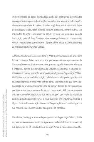 implementação de ações planejadas a partir dos problemas identificados
                                                        como prioritários para a diminuição dos índices de violência e delinqüên-
                                                        cia em um território. As ações, tímidas, englobando iniciativas nas áreas
                                                        de educação, saúde, lazer, esporte, cultura, cidadania, dentre outras, são
                                                        resultados de ações individuais de alguns “gestores de postos”, e não da
                                                        Instituição policial. Para Cardoso, não temos policiamento comunitário
                                                        no DF, mas policiais comunitários. Sendo assim, ainda estamos distantes
                                                        da realidade da Segurança Cidadã.


                                                        A Polícia Militar do Distrito Federal (PMDF) permaneceu oito anos sem
                                                        formar novos policiais, sendo assim, podemos afirmar que dentro da
                                                        Corporação temos basicamente dois grupos: aqueles formados durante
                                                        a Ditadura, dentro do paradigma da Segurança Nacional e aqueles for-
                                                        mados na redemocratização, dentro do paradigma da Segurança Pública.
                                                        Verifica-se por parte da instituição policial uma maior preocupação com
                                                        as ações de policiamento, mais visíveis para a sociedade, do que com a ca-
                                                        pacitação de seus membros “de linha de frente”, dentro do novo conceito,
                                                        por isso a mudança torna-se lenta em nosso meio. Há que se ressaltar
Comunitários de Segurança Pública no Distrito Federal




                                                        uma tentativa de capacitação dos “mais antigos” por meio de iniciativas
Policiamento Inteligente: Uma Análise dos Postos




                                                        como a possibilidade de cursar o nível superior em Segurança Pública e
                                                        alguns cursos de atualização dentro da Corporação, mas nota-se que em
                                                        sua maioria esses cursos ainda estão presos ao passado.


                                                        Conclui-se, assim, que apesar da perspectiva da Segurança Cidadã, aliada
                                                        ao policiamento comunitário, está presente no Brasil de forma conceitual,
                                                        sua aplicação no DF ainda deixa a desejar. Ainda é necessária uma difu-

                                                                                            104
 