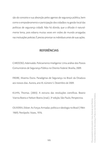 são do conceito e sua absorção pelos agentes de segurança pública, bem
como o empoderamento e participação dos cidadãos na gestão local das
políticas de segurança cidadã. Não há dúvida, que a difusão é natural-
mente lenta, pois esbarra muitas vezes em visões de mundo arraigadas
nas instituições policiais. É preciso priorizar os indivíduos antes de suas ações.



                              REFERÊNCIAS


CARDOSO, Aderivaldo. Policiamento Inteligente: Uma análise dos Postos
Comunitários de Segurança Pública no Distrito Federal. Brasília, 2009.


FREIRE, Moema Dutra. Paradigmas de Segurança no Brasil: da Ditadura
aos nossos dias. Aurora, ano III, número 5. Dezembro de 2009.


KUHN, Thomas. (2003). A estrutra das revoluções científicas. Beatriz
                                                                                     Comunitários de Segurança Pública no Distrito Federal
Vianna Boeira e Nelson Boeira (trad.). 3ª edição, São Paulo, Perspectiva.
                                                                                     Policiamento Inteligente: Uma Análise dos Postos




OLIVEIRA, Eliézer. As Forças Armadas: política e ideologia no Brasil (1964-
1969). Petrópolis: Vozes, 1976.




                                       105
 