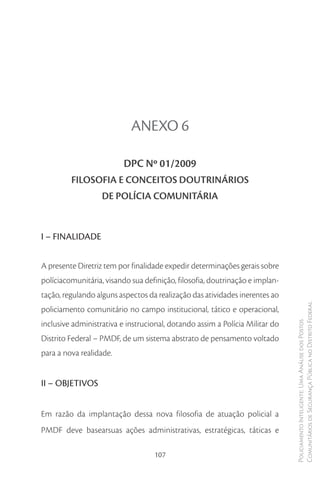 ANEXO 6

                          DPC Nº 01/2009
         FILOSOFIA E CONCEITOS DOUTRINÁRIOS
                   DE POLÍCIA COMUNITÁRIA


I – FINALIDADE

A presente Diretriz tem por finalidade expedir determinações gerais sobre
políciacomunitária, visando sua definição, filosofia, doutrinação e implan-
tação, regulando alguns aspectos da realização das atividades inerentes ao
policiamento comunitário no campo institucional, tático e operacional,        Comunitários de Segurança Pública no Distrito Federal

inclusive administrativa e instrucional, dotando assim a Polícia Militar do
                                                                              Policiamento Inteligente: Uma Análise dos Postos




Distrito Federal – PMDF, de um sistema abstrato de pensamento voltado
para a nova realidade.


II – OBJETIVOS


Em razão da implantação dessa nova filosofia de atuação policial a
PMDF deve basearsuas ações administrativas, estratégicas, táticas e

                                   107
 