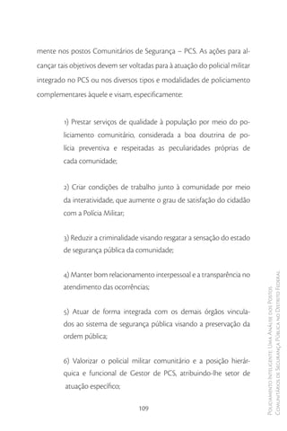 mente nos postos Comunitários de Segurança – PCS. As ações para al-
cançar tais objetivos devem ser voltadas para à atuação do policial militar
integrado no PCS ou nos diversos tipos e modalidades de policiamento
complementares àquele e visam, especificamente:


         1) Prestar serviços de qualidade à população por meio do po-
         liciamento comunitário, considerada a boa doutrina de po-
         lícia preventiva e respeitadas as peculiaridades próprias de
         cada comunidade;


         2) Criar condições de trabalho junto à comunidade por meio
         da interatividade, que aumente o grau de satisfação do cidadão
         com a Polícia Militar;


         3) Reduzir a criminalidade visando resgatar a sensação do estado
         de segurança pública da comunidade;


         4) Manter bom relacionamento interpessoal e a transparência no       Comunitários de Segurança Pública no Distrito Federal
         atendimento das ocorrências;
                                                                              Policiamento Inteligente: Uma Análise dos Postos




         5) Atuar de forma integrada com os demais órgãos vincula-
         dos ao sistema de segurança pública visando a preservação da
         ordem pública;


         6) Valorizar o policial militar comunitário e a posição hierár-
         quica e funcional de Gestor de PCS, atribuindo-lhe setor de
         atuação específico;

                                   109
 