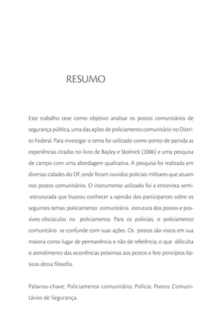 RESUMO


Este trabalho teve como objetivo analisar os postos comunitários de
segurança pública, uma das ações de policiamento comunitário no Distri-
to Federal. Para investigar o tema foi utilizado como ponto de partida as
experiências citadas no livro de Bayley e Skolnick (2006) e uma pesquisa
de campo com uma abordagem qualitativa. A pesquisa foi realizada em
diversas cidades do DF, onde foram ouvidos policiais militares que atuam
nos postos comunitários. O instrumento utilizado foi a entrevista semi-
-estruturada que buscou conhecer a opinião dos participantes sobre os
seguintes temas: policiamento comunitário, estrutura dos postos e pos-
síveis obstáculos no policiamento. Para os policiais, o policiamento
comunitário se confunde com suas ações. Os postos são vistos em sua
maioria como lugar de permanência e não de referência, o que dificulta
o atendimento das ocorrências próximas aos postos e fere princípios bá-
sicos dessa filosofia.


Palavras-chave: Policiamento comunitário; Polícia; Postos Comuni-
tários de Segurança.
 