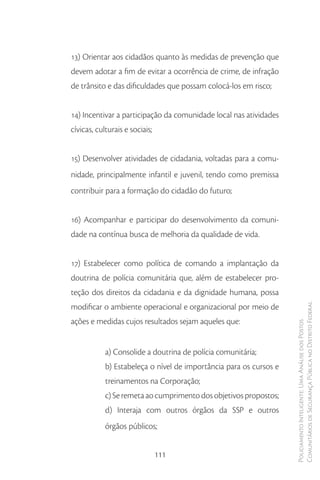13) Orientar aos cidadãos quanto às medidas de prevenção que
devem adotar a fim de evitar a ocorrência de crime, de infração
de trânsito e das dificuldades que possam colocá-los em risco;


14) Incentivar a participação da comunidade local nas atividades
cívicas, culturais e sociais;


15) Desenvolver atividades de cidadania, voltadas para a comu-
nidade, principalmente infantil e juvenil, tendo como premissa
contribuir para a formação do cidadão do futuro;


16) Acompanhar e participar do desenvolvimento da comuni-
dade na contínua busca de melhoria da qualidade de vida.


17) Estabelecer como política de comando a implantação da
doutrina de polícia comunitária que, além de estabelecer pro-
teção dos direitos da cidadania e da dignidade humana, possa
modificar o ambiente operacional e organizacional por meio de       Comunitários de Segurança Pública no Distrito Federal
ações e medidas cujos resultados sejam aqueles que:
                                                                    Policiamento Inteligente: Uma Análise dos Postos




            a) Consolide a doutrina de polícia comunitária;
            b) Estabeleça o nível de importância para os cursos e
            treinamentos na Corporação;
            c) Se remeta ao cumprimento dos objetivos propostos;
            d) Interaja com outros órgãos da SSP e outros
            órgãos públicos;


                                111
 