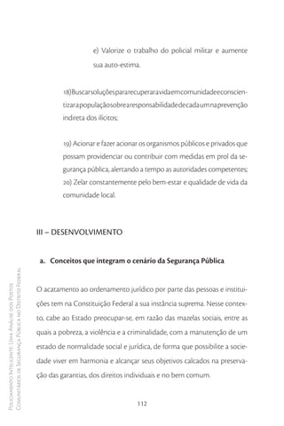 e) Valorize o trabalho do policial militar e aumente
                                                                             sua auto-estima.


                                                                 18) Buscar soluções para recuperar a vida em comunidade e conscien-
                                                                 tizar a população sobre a responsabilidade de cada um na prevenção
                                                                 indireta dos ilícitos;


                                                                 19) Acionar e fazer acionar os organismos públicos e privados que
                                                                 possam providenciar ou contribuir com medidas em prol da se-
                                                                 gurança pública, alertando a tempo as autoridades competentes;
                                                                 20) Zelar constantemente pelo bem-estar e qualidade de vida da
                                                                 comunidade local.



                                                        III – DESENVOLVIMENTO


                                                         a. Conceitos que integram o cenário da Segurança Pública
Comunitários de Segurança Pública no Distrito Federal
Policiamento Inteligente: Uma Análise dos Postos




                                                        O acatamento ao ordenamento jurídico por parte das pessoas e institui-
                                                        ções tem na Constituição Federal a sua instância suprema. Nesse contex-
                                                        to, cabe ao Estado preocupar-se, em razão das mazelas sociais, entre as
                                                        quais a pobreza, a violência e a criminalidade, com a manutenção de um
                                                        estado de normalidade social e jurídica, de forma que possibilite a socie-
                                                        dade viver em harmonia e alcançar seus objetivos calcados na preserva-
                                                        ção das garantias, dos direitos individuais e no bem comum.


                                                                                           112
 