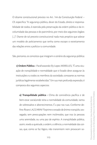 O ditame constitucional previsto no Art. 144 da Constituição Federal –
CF, especifica: “A segurança pública, dever do Estado, direito e responsa-
bilidade de todos, é exercida pela preservação da ordem pública e da in-
columidade das pessoas e do patrimônio, por meio dos seguintes órgãos:
[...]”. Diante de tal preceito constitucional nada mais propício que adotar
um modelo de policiamento que tenha como escopo o estreitamento
das relações entre a polícia e a comunidade.


São, portanto, os conceitos que integram o cenário da segurança pública:


   1) Ordem Pública - Parafraseando Ely Lopes MEIRELLES, “É uma situ-
   ação de tranqüilidade e normalidade que o Estado deve assegurar às
   instituições e a todos os membros da sociedade, consoante as normas
   jurídicas legalmente estabelecidas.” Em sua mais profunda expressão, é
   composta dos seguintes aspectos:


                                                                               Comunitários de Segurança Pública no Distrito Federal
       a) Tranquilidade pública - Clima de convivência pacífica e de
                                                                               Policiamento Inteligente: Uma Análise dos Postos



       bem-estar social,onde reina a normalidade da comunidade, isenta
       de sobressaltos e aborrecimentos. É a paz nas ruas. Conforme de-
       fine Álvaro LAZZARINI “Exprime o estado de ânimo tranqüilo, sos-
       segado, sem preocupações nem incômodos, que traz às pessoas
       uma serenidade, ou uma paz de espírito. A tranqüilidade pública,
       assim, revela a quietude, a ordem, o silêncio, a normalidade das coi-
       sas, que, como se faz lógico, não transmitem nem provocam so-


                                    113
 
