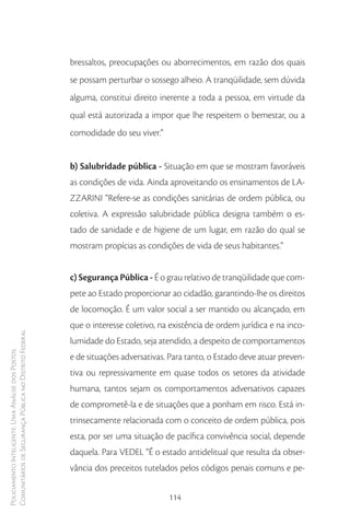 bressaltos, preocupações ou aborrecimentos, em razão dos quais
                                                        se possam perturbar o sossego alheio. A tranqüilidade, sem dúvida
                                                        alguma, constitui direito inerente a toda a pessoa, em virtude da
                                                        qual está autorizada a impor que lhe respeitem o bemestar, ou a
                                                        comodidade do seu viver.”


                                                        b) Salubridade pública - Situação em que se mostram favoráveis
                                                        as condições de vida. Ainda aproveitando os ensinamentos de LA-
                                                        ZZARINI “Refere-se as condições sanitárias de ordem pública, ou
                                                        coletiva. A expressão salubridade pública designa também o es-
                                                        tado de sanidade e de higiene de um lugar, em razão do qual se
                                                        mostram propícias as condições de vida de seus habitantes.”


                                                        c) Segurança Pública - É o grau relativo de tranqüilidade que com-
                                                        pete ao Estado proporcionar ao cidadão, garantindo-lhe os direitos
                                                        de locomoção. É um valor social a ser mantido ou alcançado, em
                                                        que o interesse coletivo, na existência de ordem jurídica e na inco-
Comunitários de Segurança Pública no Distrito Federal




                                                        lumidade do Estado, seja atendido, a despeito de comportamentos
Policiamento Inteligente: Uma Análise dos Postos




                                                        e de situações adversativas. Para tanto, o Estado deve atuar preven-
                                                        tiva ou repressivamente em quase todos os setores da atividade
                                                        humana, tantos sejam os comportamentos adversativos capazes
                                                        de comprometê-la e de situações que a ponham em risco. Está in-
                                                        trinsecamente relacionada com o conceito de ordem pública, pois
                                                        esta, por ser uma situação de pacífica convivência social, depende
                                                        daquela. Para VEDEL “É o estado antidelitual que resulta da obser-
                                                        vância dos preceitos tutelados pelos códigos penais comuns e pe-


                                                                                    114
 