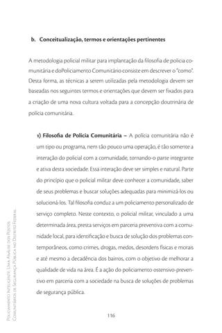 b. Conceitualização, termos e orientações pertinentes


                                                        A metodologia policial militar para implantação da filosofia de policia co-
                                                        munitária e doPoliciamento Comunitário consiste em descrever o “como”.
                                                        Desta forma, as técnicas a serem utilizadas pela metodologia devem ser
                                                        baseadas nos seguintes termos e orientações que devem ser fixados para
                                                        a criação de uma nova cultura voltada para a concepção doutrinária de
                                                        polícia comunitária.


                                                           1) Filosofia de Polícia Comunitária – A polícia comunitária não é
                                                           um tipo ou programa, nem tão pouco uma operação, é tão somente a
                                                           interação do policial com a comunidade, tornando-o parte integrante
                                                           e ativa desta sociedade. Essa interação deve ser simples e natural. Parte
                                                           do princípio que o policial militar deve conhecer a comunidade, saber
                                                           de seus problemas e buscar soluções adequadas para minimizá-los ou
                                                           solucioná-los. Tal filosofia conduz a um policiamento personalizado de
Comunitários de Segurança Pública no Distrito Federal




                                                           serviço completo. Neste contexto, o policial militar, vinculado a uma
                                                           determinada área, presta serviços em parceria preventiva com a comu-
Policiamento Inteligente: Uma Análise dos Postos




                                                           nidade local, para identificação e busca de solução dos problemas con-
                                                           temporâneos, como crimes, drogas, medos, desordens físicas e morais
                                                           e até mesmo a decadência dos bairros, com o objetivo de melhorar a
                                                           qualidade de vida na área. É a ação do policiamento ostensivo-preven-
                                                           tivo em parceria com a sociedade na busca de soluções de problemas
                                                           de segurança pública.


                                                                                           116
 