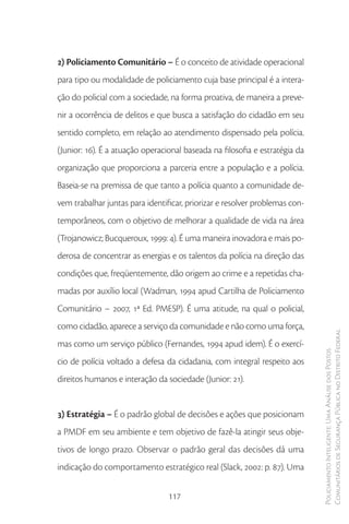 2) Policiamento Comunitário – É o conceito de atividade operacional
para tipo ou modalidade de policiamento cuja base principal é a intera-
ção do policial com a sociedade, na forma proativa, de maneira a preve-
nir a ocorrência de delitos e que busca a satisfação do cidadão em seu
sentido completo, em relação ao atendimento dispensado pela polícia.
(Junior: 16). É a atuação operacional baseada na filosofia e estratégia da
organização que proporciona a parceria entre a população e a polícia.
Baseia-se na premissa de que tanto a polícia quanto a comunidade de-
vem trabalhar juntas para identificar, priorizar e resolver problemas con-
temporâneos, com o objetivo de melhorar a qualidade de vida na área
(Trojanowicz; Bucqueroux, 1999: 4). É uma maneira inovadora e mais po-
derosa de concentrar as energias e os talentos da polícia na direção das
condições que, freqüentemente, dão origem ao crime e a repetidas cha-
madas por auxílio local (Wadman, 1994 apud Cartilha de Policiamento
Comunitário – 2007, 1ª Ed. PMESP). É uma atitude, na qual o policial,
como cidadão, aparece a serviço da comunidade e não como uma força,
                                                                             Comunitários de Segurança Pública no Distrito Federal
mas como um serviço público (Fernandes, 1994 apud idem). É o exercí-
                                                                             Policiamento Inteligente: Uma Análise dos Postos



cio de polícia voltado a defesa da cidadania, com integral respeito aos
direitos humanos e interação da sociedade (Junior: 21).


3) Estratégia – É o padrão global de decisões e ações que posicionam
a PMDF em seu ambiente e tem objetivo de fazê-la atingir seus obje-
tivos de longo prazo. Observar o padrão geral das decisões dá uma
indicação do comportamento estratégico real (Slack, 2002: p. 87). Uma


                                 117
 
