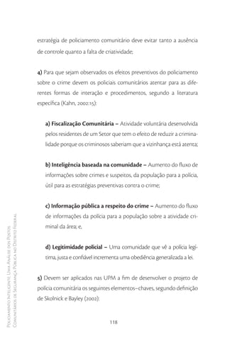 estratégia de policiamento comunitário deve evitar tanto a ausência
                                                        de controle quanto a falta de criatividade;


                                                        4) Para que sejam observados os efeitos preventivos do policiamento
                                                        sobre o crime devem os policiais comunitários atentar para as dife-
                                                        rentes formas de interação e procedimentos, segundo a literatura
                                                        específica (Kahn, 2002:15):


                                                           a) Fiscalização Comunitária – Atividade voluntária desenvolvida
                                                           pelos residentes de um Setor que tem o efeito de reduzir a crimina-
                                                           lidade porque os criminosos saberiam que a vizinhança está atenta;


                                                           b) Inteligência baseada na comunidade – Aumento do fluxo de
                                                           informações sobre crimes e suspeitos, da população para a polícia,
                                                           útil para as estratégias preventivas contra o crime;


                                                           c) Informação pública a respeito do crime – Aumento do fluxo
                                                           de informações da polícia para a população sobre a atividade cri-
Comunitários de Segurança Pública no Distrito Federal




                                                           minal da área; e,
Policiamento Inteligente: Uma Análise dos Postos




                                                           d) Legitimidade policial – Uma comunidade que vê a polícia legí-
                                                           tima, justa e confiável incrementa uma obediência generalizada a lei.


                                                        5) Devem ser aplicados nas UPM a fim de desenvolver o projeto de
                                                        polícia comunitária os seguintes elementos–chaves, segundo definição
                                                        de Skolnick e Bayley (2002):


                                                                                        118
 