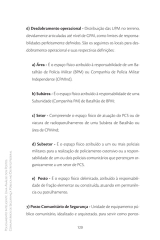 6) Desdobramento operacional - Distribuição das UPM no terreno,
                                                        devidamente articuladas até nível de GPM, como limites de responsa-
                                                        bilidades perfeitamente definidos. São os seguintes os locais para des-
                                                        dobramento operacional e suas respectivas definições:


                                                           a) Área - É o espaço físico atribuído à responsabilidade de um Ba-
                                                           talhão de Polícia Militar (BPM) ou Companhia de Polícia Militar
                                                           Independente (CPMInd).


                                                           b) Subárea - É o espaço físico atribuído à responsabilidade de uma
                                                           Subunidade (Companhia PM) de Batalhão de BPM;


                                                           c) Setor - Compreende o espaço físico de atuação do PCS ou de
                                                           viatura de radiopatrulhamento de uma Subárea de Batalhão ou
                                                           área de CPMInd;


                                                           d) Subsetor - É o espaço físico atribuído a um ou mais policiais
                                                           militares para a realização de policiamento ostensivo ou a respon-
Comunitários de Segurança Pública no Distrito Federal




                                                           sabilidade de um ou dois policiais comunitários que pertençam or-
Policiamento Inteligente: Uma Análise dos Postos




                                                           ganicamente a um setor de PCS.


                                                           e) Posto - É o espaço físico delimitado, atribuído à responsabili-
                                                           dade de fração elementar ou constituída, atuando em permanên-
                                                           cia ou patrulhamento.


                                                        7) Posto Comunitário de Segurança - Unidade de equipamento pú-
                                                        blico comunitário, idealizado e arquitetado, para servir como ponto-


                                                                                       120
 