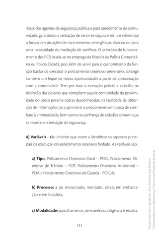 -base dos agentes de segurança pública e para atendimento da comu-
nidade, garantindo a sensação de sentir-se segura e ter um referencial
a buscar em situações de risco iminente, emergências diversas ou para
uma necessidade de mediação de conflitos. O princípio de funciona-
mento dos PCS baseia-se no emprego da filosofia de Polícia Comunitá-
ria ou Polícia Cidadã, pois além de servir para o cumprimento da fun-
ção basilar de executar o policiamento ostensivo-preventivo, abrange
também um leque de novas oportunidades a partir da aproximação
com a comunidade. Tem por base a interação policial x cidadão, na
distinção das pessoas que compõem aquela comunidade da proximi-
dade do posto perante outras desconhecidas, na facilidade da obten-
ção de informações para aprimorar o policiamento em busca do com-
bate à criminalidade, bem como na confiança do cidadão comum que
se reverte em sensação de segurança;


8) Variáveis - são critérios que visam a identificar os aspectos princi-
pais da execução do policiamento ostensivo fardado. As variáveis são:

                                                                           Comunitários de Segurança Pública no Distrito Federal
   a) Tipo: Policiamento Ostensivo Geral – POG, Policiamento Os-
                                                                           Policiamento Inteligente: Uma Análise dos Postos



   tensivo de Trânsito – POT, Policiamento Ostensivo Ambiental –
   POA e Policiamento Ostensivo de Guarda - POGda;


   b) Processo: a pé, motorizado, montado, aéreo, em embarca-
   ção e em bicicleta;


   c) Modalidade: patrulhamento, permanência, diligência e escolta;


                                121
 