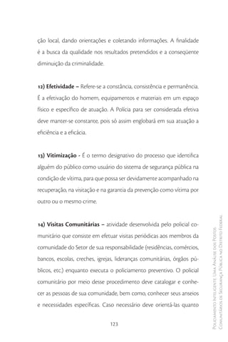 ção local, dando orientações e coletando informações. A finalidade
é a busca da qualidade nos resultados pretendidos e a conseqüente
diminuição da criminalidade.


12) Efetividade – Refere-se a constância, consistência e permanência.
É a efetivação do homem, equipamentos e materiais em um espaço
físico e específico de atuação. A Polícia para ser considerada efetiva
deve manter-se constante, pois só assim englobará em sua atuação a
eficiência e a eficácia.


13) Vitimização - É o termo designativo do processo que identifica
alguém do público como usuário do sistema de segurança pública na
condição de vítima, para que possa ser devidamente acompanhado na
recuperação, na visitação e na garantia da prevenção como vítima por
outro ou o mesmo crime.

                                                                         Comunitários de Segurança Pública no Distrito Federal
14) Visitas Comunitárias – atividade desenvolvida pelo policial co-
                                                                         Policiamento Inteligente: Uma Análise dos Postos



munitário que consiste em efetuar visitas periódicas aos membros da
comunidade do Setor de sua responsabilidade (residências, comércios,
bancos, escolas, creches, igrejas, lideranças comunitárias, órgãos pú-
blicos, etc.) enquanto executa o policiamento preventivo. O policial
comunitário por meio desse procedimento deve catalogar e conhe-
cer as pessoas de sua comunidade, bem como, conhecer seus anseios
e necessidades específicas. Caso necessário deve orientá-las quanto


                               123
 