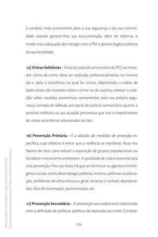 à conduta mais conveniente para a sua segurança e da sua comuni-
                                                        dade visando garantir-lhes sua auto-proteção, além de informar o
                                                        modo mais adequado de interagir com a PM e demais órgãos públicos
                                                        da sua localidade.


                                                        15) Visitas Solidárias - Visita do policial comunitário do PCS ao mora-
                                                        dor vítima de crime. Deve ser realizada, preferencialmente, no mesmo
                                                        dia e após a ocorrência na qual foi vitima, objetivando: a coleta de
                                                        dado ainda não revelado sobre o crime ou de autoria; orientar o cida-
                                                        dão sobre medidas preventivas convenientes para sua própria segu-
                                                        rança; tomada de reflexão por parte do policial comunitário quanto a
                                                        possível melhoria na sua atuação preventiva que vise o impedimento
                                                        de novas ocorrências relacionadas ao fato.


                                                        16) Prevenção Primária - É a adoção de medidas de proteção es-
                                                        pecífica, cujo objetivo é evitar que a violência se manifeste. Atua nos
                                                        fatores de risco, para reduzir a exposição de grupos populacionais ou
Comunitários de Segurança Pública no Distrito Federal




                                                        fortalecer mecanismos protetores. A qualidade de vida é essencial para
Policiamento Inteligente: Uma Análise dos Postos




                                                        esta prevenção. Para seu êxito, há que se minimizar os agentes criminó-
                                                        genos sociais, como desemprego, pobreza, miséria, carências na educa-
                                                        ção, problemas de infra-estrutura geral, terrenos e imóveis abandona-
                                                        dos, falta de iluminação, pavimentação, etc.


                                                        17) Prevenção Secundária - A prevenção secundária está relacionada
                                                        com a definição de políticas públicas de repressão ao crime. Compre-


                                                                                       124
 