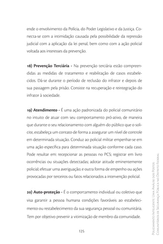 ende o envolvimento da Polícia, do Poder Legislativo e da Justiça. Co-
necta-se com a intimidação causada pela possibilidade da repressão
judicial com a aplicação da lei penal, bem como com a ação policial
voltada aos interesses da prevenção.


18) Prevenção Terciária - Na prevenção terciária estão compreen-
didas as medidas de tratamento e reabilitação de casos estabele-
cidos. Dá-se durante o período de reclusão do infrator e depois de
sua passagem pela prisão. Consiste na recuperação e reintegração do
infrator à sociedade.


19) Atendimento - É uma ação padronizada do policial comunitário
no intuito de atuar com seu comportamento pró-ativo, de maneira
que durante o seu relacionamento com alguém do público que o soli-
cite, estabeleça um contato de forma a assegurar um nível de controle
em determinada situação. Conduz ao policial militar empenhar-se em
uma ação específica para determinada situação conforme cada caso.
Pode resultar em: recepcionar as pessoas no PCS; registrar em livro
                                                                         Comunitários de Segurança Pública no Distrito Federal
ocorrências ou situações detectadas; adotar atitude eminentemente
                                                                         Policiamento Inteligente: Uma Análise dos Postos



policial; efetuar uma averiguação; e outra forma de empenho ou ações
provocadas por terceiros ou fatos relacionados a intervenção policial.


20) Auto-proteção - É o comportamento individual ou coletivo que
visa garantir a pessoa humana condições favoráveis ao estabeleci-
mento ou restabelecimento da sua segurança pessoal ou comunitária.
Tem por objetivo prevenir a vitimização de membro da comunidade.


                                125
 