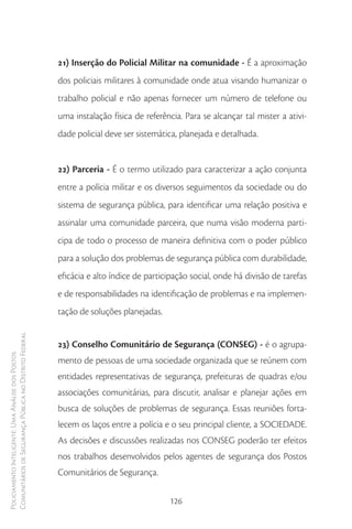 21) Inserção do Policial Militar na comunidade - É a aproximação
                                                        dos policiais militares à comunidade onde atua visando humanizar o
                                                        trabalho policial e não apenas fornecer um número de telefone ou
                                                        uma instalação física de referência. Para se alcançar tal mister a ativi-
                                                        dade policial deve ser sistemática, planejada e detalhada.


                                                        22) Parceria - É o termo utilizado para caracterizar a ação conjunta
                                                        entre a polícia militar e os diversos seguimentos da sociedade ou do
                                                        sistema de segurança pública, para identificar uma relação positiva e
                                                        assinalar uma comunidade parceira, que numa visão moderna parti-
                                                        cipa de todo o processo de maneira definitiva com o poder público
                                                        para a solução dos problemas de segurança pública com durabilidade,
                                                        eficácia e alto índice de participação social, onde há divisão de tarefas
                                                        e de responsabilidades na identificação de problemas e na implemen-
                                                        tação de soluções planejadas.
Comunitários de Segurança Pública no Distrito Federal




                                                        23) Conselho Comunitário de Segurança (CONSEG) - é o agrupa-
Policiamento Inteligente: Uma Análise dos Postos




                                                        mento de pessoas de uma sociedade organizada que se reúnem com
                                                        entidades representativas de segurança, prefeituras de quadras e/ou
                                                        associações comunitárias, para discutir, analisar e planejar ações em
                                                        busca de soluções de problemas de segurança. Essas reuniões forta-
                                                        lecem os laços entre a polícia e o seu principal cliente, a SOCIEDADE.
                                                        As decisões e discussões realizadas nos CONSEG poderão ter efeitos
                                                        nos trabalhos desenvolvidos pelos agentes de segurança dos Postos
                                                        Comunitários de Segurança.

                                                                                        126
 