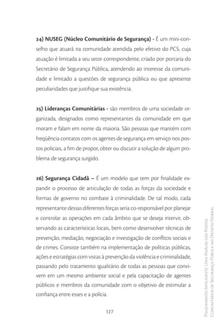 24) NUSEG (Núcleo Comunitário de Segurança) - É um mini-con-
selho que atuará na comunidade atendida pelo efetivo do PCS, cuja
atuação é limitada a seu setor correspondente, criado por portaria do
Secretário de Segurança Pública, atendendo ao interesse da comuni-
dade e limitado a questões de segurança pública ou que apresente
peculiaridades que justifique sua existência.


25) Lideranças Comunitárias - são membros de uma sociedade or-
ganizada, designados como representantes da comunidade em que
moram e falam em nome da maioria. São pessoas que mantém com
freqüência contatos com os agentes de segurança em serviço nos pos-
tos policiais, a fim de propor, obter ou discutir a solução de algum pro-
blema de segurança surgido.


26) Segurança Cidadã – É um modelo que tem por finalidade ex-
pandir o processo de articulação de todas as forças da sociedade e
formas de governo no combate à criminalidade. De tal modo, cada
representante dessas diferentes forças seria co-responsável por planejar
                                                                            Comunitários de Segurança Pública no Distrito Federal
e controlar as operações em cada âmbito que se deseja intervir, ob-
                                                                            Policiamento Inteligente: Uma Análise dos Postos



servando as características locais, bem como desenvolver técnicas de
prevenção, mediação, negociação e investigação de conflitos sociais e
de crimes. Consiste também na implementação de políticas públicas,
ações e estratégias com vistas à prevenção da violência e criminalidade,
passando pelo tratamento igualitário de todas as pessoas que convi-
vem em um mesmo ambiente social e pela capacitação de agentes
públicos e membros da comunidade com o objetivo de estimular a
confiança entre esses e a polícia.

                                 127
 