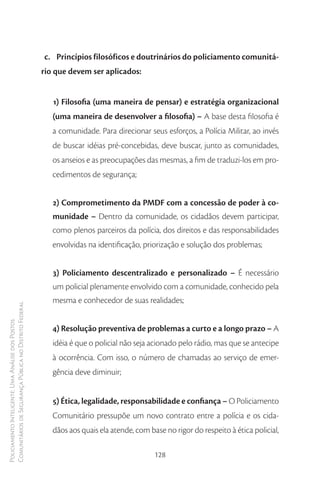 c. Princípios filosóficos e doutrinários do policiamento comunitá-
                                                        rio que devem ser aplicados:


                                                           1) Filosofia (uma maneira de pensar) e estratégia organizacional
                                                           (uma maneira de desenvolver a filosofia) – A base desta filosofia é
                                                           a comunidade. Para direcionar seus esforços, a Polícia Militar, ao invés
                                                           de buscar idéias pré-concebidas, deve buscar, junto as comunidades,
                                                           os anseios e as preocupações das mesmas, a fim de traduzi-los em pro-
                                                           cedimentos de segurança;


                                                           2) Comprometimento da PMDF com a concessão de poder à co-
                                                           munidade – Dentro da comunidade, os cidadãos devem participar,
                                                           como plenos parceiros da polícia, dos direitos e das responsabilidades
                                                           envolvidas na identificação, priorização e solução dos problemas;


                                                           3) Policiamento descentralizado e personalizado – É necessário
                                                           um policial plenamente envolvido com a comunidade, conhecido pela
                                                           mesma e conhecedor de suas realidades;
Comunitários de Segurança Pública no Distrito Federal
Policiamento Inteligente: Uma Análise dos Postos




                                                           4) Resolução preventiva de problemas a curto e a longo prazo – A
                                                           idéia é que o policial não seja acionado pelo rádio, mas que se antecipe
                                                           à ocorrência. Com isso, o número de chamadas ao serviço de emer-
                                                           gência deve diminuir;


                                                           5) Ética, legalidade, responsabilidade e confiança – O Policiamento
                                                           Comunitário pressupõe um novo contrato entre a polícia e os cida-
                                                           dãos aos quais ela atende, com base no rigor do respeito à ética policial,

                                                                                            128
 