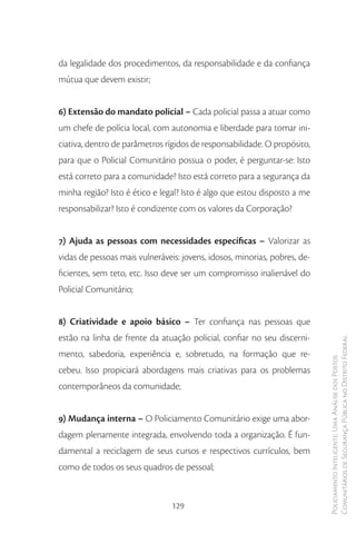 da legalidade dos procedimentos, da responsabilidade e da confiança
mútua que devem existir;


6) Extensão do mandato policial – Cada policial passa a atuar como
um chefe de polícia local, com autonomia e liberdade para tomar ini-
ciativa, dentro de parâmetros rígidos de responsabilidade. O propósito,
para que o Policial Comunitário possua o poder, é perguntar-se: Isto
está correto para a comunidade? Isto está correto para a segurança da
minha região? Isto é ético e legal? Isto é algo que estou disposto a me
responsabilizar? Isto é condizente com os valores da Corporação?


7) Ajuda as pessoas com necessidades específicas – Valorizar as
vidas de pessoas mais vulneráveis: jovens, idosos, minorias, pobres, de-
ficientes, sem teto, etc. Isso deve ser um compromisso inalienável do
Policial Comunitário;


8) Criatividade e apoio básico – Ter confiança nas pessoas que
estão na linha de frente da atuação policial, confiar no seu discerni-
                                                                           Comunitários de Segurança Pública no Distrito Federal
mento, sabedoria, experiência e, sobretudo, na formação que re-
                                                                           Policiamento Inteligente: Uma Análise dos Postos



cebeu. Isso propiciará abordagens mais criativas para os problemas
contemporâneos da comunidade;


9) Mudança interna – O Policiamento Comunitário exige uma abor-
dagem plenamente integrada, envolvendo toda a organização. É fun-
damental a reciclagem de seus cursos e respectivos currículos, bem
como de todos os seus quadros de pessoal;


                                129
 
