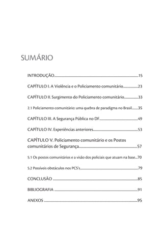 SUMÁRIO

 INTRODUÇÃO...........................................................................................................15

 CAPÍTULO I. A Violência e o Policiamento comunitário...................23

 CAPÍTULO II. Surgimento do Policiamento comunitário..................33

 2.1 Policiamento comunitário: uma quebra de paradigma no Brasil........35

 CAPÍTULO III. A Segurança Pública no DF.................................................49

 CAPÍTULO IV. Experiências anteriores.........................................................53

 CAPÍTULO V. Policiamento comunitário e os Postos
 comunitários de Segurança....................................................................57

 5.1 Os postos comunitários e a visão dos policiais que atuam na base...70

 5.2 Possíveis obstáculos nos PCS’s..........................................................................79

 CONCLUSÃO ............................................................................................................85

 BIBLIOGRAFIA ..........................................................................................................91

 ANEXOS ......................................................................................................................95
 
