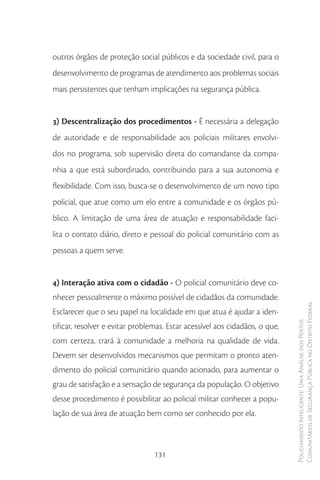 outros órgãos de proteção social públicos e da sociedade civil, para o
desenvolvimento de programas de atendimento aos problemas sociais
mais persistentes que tenham implicações na segurança pública.


3) Descentralização dos procedimentos - É necessária a delegação
de autoridade e de responsabilidade aos policiais militares envolvi-
dos no programa, sob supervisão direta do comandante da compa-
nhia a que está subordinado, contribuindo para a sua autonomia e
flexibilidade. Com isso, busca-se o desenvolvimento de um novo tipo
policial, que atue como um elo entre a comunidade e os órgãos pú-
blico. A limitação de uma área de atuação e responsabilidade faci-
lita o contato diário, direto e pessoal do policial comunitário com as
pessoas a quem serve.


4) Interação ativa com o cidadão - O policial comunitário deve co-
nhecer pessoalmente o máximo possível de cidadãos da comunidade.
Esclarecer que o seu papel na localidade em que atua é ajudar a iden-        Comunitários de Segurança Pública no Distrito Federal
                                                                             Policiamento Inteligente: Uma Análise dos Postos


tificar, resolver e evitar problemas. Estar acessível aos cidadãos, o que,
com certeza, trará à comunidade a melhoria na qualidade de vida.
Devem ser desenvolvidos mecanismos que permitam o pronto aten-
dimento do policial comunitário quando acionado, para aumentar o
grau de satisfação e a sensação de segurança da população. O objetivo
desse procedimento é possibilitar ao policial militar conhecer a popu-
lação de sua área de atuação bem como ser conhecido por ela.



                                 131
 