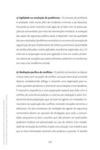 5) Agilidade na resolução de problemas - O conceito de problema
                                                        é ampliado, indo muito além de incidentes criminais e de desastres,
                                                        buscando-se assim maneiras mais ágeis de se lidar com as preocupa-
                                                        ções da comunidade, por meio de intervenções imediatas. A avaliação
                                                        das ações de segurança pública passa a depender mais da qualidade
                                                        dos seus resultados (problemas resolvidos e o aumento da sensação de
                                                        segurança), do que simplesmente de índices quantitativos (quantidade
                                                        de prisões efetuadas, multas aplicadas, ocorrências registradas, etc.). O
                                                        estímulo à cooperação social será agilizado e terá um caráter preven-
                                                        tivo diante de situações que, potencialmente, poderiam se transformar
                                                        em mais uma incidência criminal.


                                                        6) Mediação pacífica de conflitos - O policial comunitário se depara
                                                        muitas vezes com situações de conflito, nas quais deve atuar evitando
                                                        disputa, estabelecendo diálogo e iniciando uma negociação para re-
                                                        solver questões pendentes e promover reconciliações entre desafetos.
                                                        É necessário experiência e uma preparação especial para lidar com o
                                                        conflito, de uma forma positiva, e a técnica de mediação é parte fun-
Comunitários de Segurança Pública no Distrito Federal




                                                        damental desta preparação, que vai fazer do agente um mediador co-
Policiamento Inteligente: Uma Análise dos Postos




                                                        munitário na superação dos conflitos, evitando situações extremas e
                                                        delituosas. Os atos resultantes da mediação do agente de segurança
                                                        comunitária devem ser passíveis de divulgação para toda a comuni-
                                                        dade, porquanto os atos e acordos que não possam ser explicitados
                                                        poderiam implicar em prevaricação ou uso de arbítrio. Esta modali-
                                                        dade de resolução de conflitos impõe uma solução, mas trabalha para
                                                        que os reais interessados resolvam, eles próprios, a questão. O desafio


                                                                                        132
 