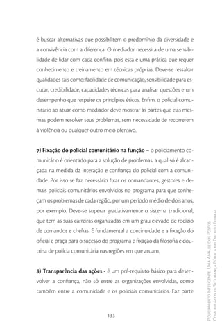 é buscar alternativas que possibilitem o predomínio da diversidade e
a convivência com a diferença. O mediador necessita de uma sensibi-
lidade de lidar com cada conflito, pois esta é uma prática que requer
conhecimento e treinamento em técnicas próprias. Deve-se ressaltar
qualidades tais como: facilidade de comunicação, sensibilidade para es-
cutar, credibilidade, capacidades técnicas para analisar questões e um
desempenho que respeite os princípios éticos. Enfim, o policial comu-
nitário ao atuar como mediador deve mostrar às partes que elas mes-
mas podem resolver seus problemas, sem necessidade de recorrerem
à violência ou qualquer outro meio ofensivo.


7) Fixação do policial comunitário na função – o policiamento co-
munitário é orientado para a solução de problemas, a qual só é alcan-
çada na medida da interação e confiança do policial com a comuni-
dade. Por isso se faz necessário fixar os comandantes, gestores e de-
mais policiais comunitários envolvidos no programa para que conhe-
çam os problemas de cada região, por um período médio de dois anos,
por exemplo. Deve-se superar gradativamente o sistema tradicional,
                                                                           Comunitários de Segurança Pública no Distrito Federal
que tem as suas carreiras organizadas em um grau elevado de rodízio
                                                                           Policiamento Inteligente: Uma Análise dos Postos



de comandos e chefias. É fundamental a continuidade e a fixação do
oficial e praça para o sucesso do programa e fixação da filosofia e dou-
trina de polícia comunitária nas regiões em que atuam.


8) Transparência das ações - é um pré-requisito básico para desen-
volver a confiança, não só entre as organizações envolvidas, como
também entre a comunidade e os policiais comunitários. Faz parte


                                133
 