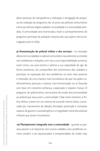 deste processo de transparência a realização e divulgação de pesqui-
                                                        sas de avaliação do programa, não só junto aos policiais comunitários
                                                        como aos demais órgãos sediados na localidade e a comunidade aten-
                                                        dida. A comunidade será incentivada a fazer o acompanhamento do
                                                        programa, participar da avaliação conjunta das suas ações e de sua di-
                                                        vulgação junto à mídia.


                                                        9) Humanização do policial militar e dos serviços - na interação
                                                        diária com os cidadãos o policial comunitário naturalmente se envolve
                                                        com problemas e soluções, com isso, a sua responsabilidade aumenta,
                                                        assim como, sua auto-estima e valoriza a sua capacidade de agir de
                                                        forma autônoma. Ao compartilhar dos sentimentos dos cidadãos e
                                                        participar na superação dos seus problemas vai estar mais presente
                                                        e motivado, de uma maneira mais humanística do que nas ações tra-
                                                        dicionalmente pontuais e reativas. Esta humanização vai se forjando
                                                        com base em crescente confiança, cooperação e respeito mútuo. O
                                                        programa de policiamento comunitário dá ampla discricionariedade
Comunitários de Segurança Pública no Distrito Federal




                                                        ao policial que atua junto a comunidade. Cabe neste contexto, à Po-
                                                        lícia Militar, investir em um sistema de controle interno eficaz, consti-
Policiamento Inteligente: Uma Análise dos Postos




                                                        tuído por mecanismos de seleção, formação, promoção e correções
                                                        capazes de garantir a autodisciplina e a integridade moral dos policiais
                                                        militares que atuam no processo.


                                                        10) Planejamento integrado com a comunidade - quando as pes-
                                                        soas passam a se relacionar com outros cidadãos, seus problemas co-
                                                        muns tendem a ser equacionados e compreendidos de modo mais


                                                                                        134
 