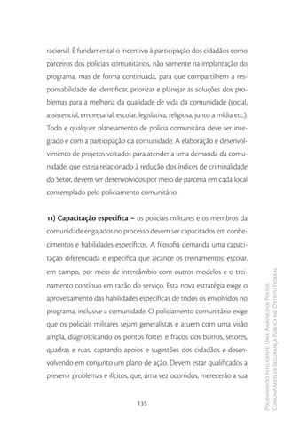 racional. É fundamental o incentivo à participação dos cidadãos como
parceiros dos policiais comunitários, não somente na implantação do
programa, mas de forma continuada, para que compartilhem a res-
ponsabilidade de identificar, priorizar e planejar as soluções dos pro-
blemas para a melhoria da qualidade de vida da comunidade (social,
assistencial, empresarial, escolar, legislativa, religiosa, junto a mídia etc.).
Todo e qualquer planejamento de polícia comunitária deve ser inte-
grado e com a participação da comunidade. A elaboração e desenvol-
vimento de projetos voltados para atender a uma demanda da comu-
nidade, que esteja relacionado à redução dos índices de criminalidade
do Setor, devem ser desenvolvidos por meio de parceria em cada local
contemplado pelo policiamento comunitário.


11) Capacitação específica – os policiais militares e os membros da
comunidade engajados no processo devem ser capacitados em conhe-
cimentos e habilidades específicos. A filosofia demanda uma capaci-
tação diferenciada e específica que alcance os treinamentos: escolar,
em campo, por meio de intercâmbio com outros modelos e o trei-                     Comunitários de Segurança Pública no Distrito Federal
namento contínuo em razão do serviço. Esta nova estratégia exige o
                                                                                   Policiamento Inteligente: Uma Análise dos Postos



aproveitamento das habilidades específicas de todos os envolvidos no
programa, inclusive a comunidade. O policiamento comunitário exige
que os policiais militares sejam generalistas e atuem com uma visão
ampla, diagnosticando os pontos fortes e fracos dos bairros, setores,
quadras e ruas, captando apoios e sugestões dos cidadãos e desen-
volvendo em conjunto um plano de ação. Devem estar qualificados a
prevenir problemas e ilícitos, que, uma vez ocorridos, merecerão a sua


                                    135
 