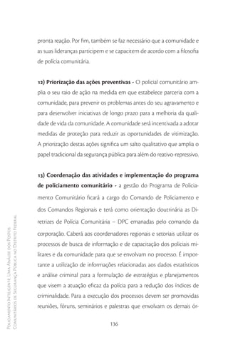pronta reação. Por fim, também se faz necessário que a comunidade e
                                                        as suas lideranças participem e se capacitem de acordo com a filosofia
                                                        de polícia comunitária.


                                                        12) Priorização das ações preventivas - O policial comunitário am-
                                                        plia o seu raio de ação na medida em que estabelece parceria com a
                                                        comunidade, para prevenir os problemas antes do seu agravamento e
                                                        para desenvolver iniciativas de longo prazo para a melhoria da quali-
                                                        dade de vida da comunidade. A comunidade será incentivada a adotar
                                                        medidas de proteção para reduzir as oportunidades de vitimização.
                                                        A priorização destas ações significa um salto qualitativo que amplia o
                                                        papel tradicional da segurança pública para além do reativo-repressivo.


                                                        13) Coordenação das atividades e implementação do programa
                                                        de policiamento comunitário - a gestão do Programa de Policia-
                                                        mento Comunitário ficará a cargo do Comando de Policiamento e
                                                        dos Comandos Regionais e terá como orientação doutrinária as Di-
Comunitários de Segurança Pública no Distrito Federal




                                                        retrizes de Polícia Comunitária – DPC emanadas pelo comando da
Policiamento Inteligente: Uma Análise dos Postos




                                                        corporação. Caberá aos coordenadores regionais e setoriais utilizar os
                                                        processos de busca de informação e de capacitação dos policiais mi-
                                                        litares e da comunidade para que se envolvam no processo. É impor-
                                                        tante a utilização de informações relacionadas aos dados estatísticos
                                                        e análise criminal para a formulação de estratégias e planejamentos
                                                        que visem a atuação eficaz da polícia para a redução dos índices de
                                                        criminalidade. Para a execução dos processos devem ser promovidas
                                                        reuniões, fóruns, seminários e palestras que envolvam os demais ór-

                                                                                       136
 