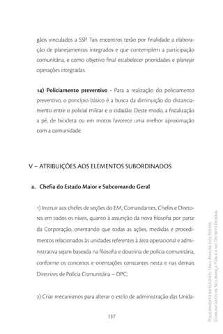 gãos vinculados a SSP. Tais encontros terão por finalidade a elabora-
  ção de planejamentos integrados e que contemplem a participação
  comunitária, e como objetivo final estabelecer prioridades e planejar
  operações integradas.


  14) Policiamento preventivo - Para a realização do policiamento
  preventivo, o princípio básico é a busca da diminuição do distancia-
  mento entre o policial militar e o cidadão. Deste modo, a fiscalização
  a pé, de bicicleta ou em motos favorece uma melhor aproximação
  com a comunidade.




V – ATRIBUIÇÕES AOS ELEMENTOS SUBORDINADOS


a. Chefia do Estado Maior e Subcomando Geral


  1) Instruir aos chefes de seções do EM, Comandantes, Chefes e Direto-
                                                                             Comunitários de Segurança Pública no Distrito Federal
  res em todos os níveis, quanto à assunção da nova filosofia por parte
                                                                             Policiamento Inteligente: Uma Análise dos Postos


  da Corporação, orientando que todas as ações, medidas e procedi-
  mentos relacionados às unidades referentes à área operacional e admi-
  nistrativa sejam baseada na filosofia e doutrina de polícia comunitária,
  conforme os conceitos e orientações constantes nesta e nas demais
  Diretrizes de Polícia Comunitária – DPC;


  2) Criar mecanismos para alterar o estilo de administração das Unida-


                                  137
 