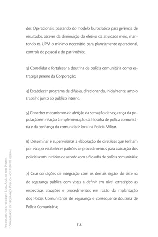 des Operacionais, passando do modelo burocrático para gerência de
                                                        resultados, através da diminuição do efetivo da atividade meio, man-
                                                        tendo na UPM o mínimo necessário para planejamento operacional,
                                                        controle de pessoal e do patrimônio;


                                                        3) Consolidar e fortalecer a doutrina de polícia comunitária como es-
                                                        tratégia perene da Corporação;


                                                        4) Estabelecer programa de difusão, direcionando, inicialmente, amplo
                                                        trabalho junto ao público interno.


                                                        5) Conceber mecanismos de aferição da sensação de segurança da po-
                                                        pulação em relação à implementação da filosofia de polícia comunitá-
                                                        ria e da confiança da comunidade local na Polícia Militar.


                                                        6) Determinar e supervisionar a elaboração de diretrizes que tenham
                                                        por escopo estabelecer padrões de procedimentos para a atuação dos
Comunitários de Segurança Pública no Distrito Federal




                                                        policiais comunitários de acordo com a filosofia de polícia comunitária;
Policiamento Inteligente: Uma Análise dos Postos




                                                        7) Criar condições de integração com os demais órgãos do sistema
                                                        de segurança pública com vistas a definir em nível estratégico as
                                                        respectivas atuações e procedimentos em razão da implantação
                                                        dos Postos Comunitários de Segurança e conseqüente doutrina de
                                                        Polícia Comunitária;


                                                                                         138
 