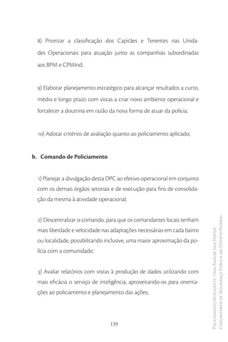 8) Priorizar a classificação dos Capitães e Tenentes nas Unida-
 des Operacionais para atuação junto as companhias subordinadas
 aos BPM e CPMInd;


 9) Elaborar planejamento estratégico para alcançar resultados a curto,
 médio e longo prazo com vistas a criar novo ambiente operacional e
 fortalecer a doutrina em razão da nova forma de atuar da polícia;


 10) Adotar critérios de avaliação quanto ao policiamento aplicado;


b. Comando de Policiamento


 1) Planejar a divulgação desta DPC ao efetivo operacional em conjunto
 com os demais órgãos setoriais e de execução para fins de consolida-
 ção da mesma à atividade operacional;


 2) Descentralizar o comando, para que os comandantes locais tenham       Comunitários de Segurança Pública no Distrito Federal
 mais liberdade e velocidade nas adaptações necessárias em cada bairro
                                                                          Policiamento Inteligente: Uma Análise dos Postos




 ou localidade, possibilitando inclusive, uma maior aproximação da po-
 lícia com a comunidade;


 3) Avaliar relatórios com vistas à produção de dados utilizando com
 mais eficácia o serviço de inteligência, aproveitando-os para orienta-
 ções ao policiamento e planejamento das ações;




                                139
 