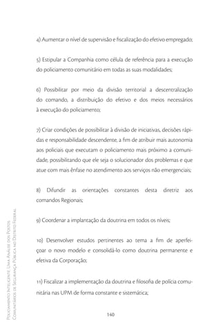 4) Aumentar o nível de supervisão e fiscalização do efetivo empregado;


                                                        5) Estipular a Companhia como célula de referência para a execução
                                                        do policiamento comunitário em todas as suas modalidades;


                                                        6) Possibilitar por meio da divisão territorial a descentralização
                                                        do comando, a distribuição do efetivo e dos meios necessários
                                                        à execução do policiamento;


                                                        7) Criar condições de possibilitar à divisão de iniciativas, decisões rápi-
                                                        das e responsabilidade descendente, a fim de atribuir mais autonomia
                                                        aos policiais que executam o policiamento mais próximo a comuni-
                                                        dade, possibilitando que ele seja o solucionador dos problemas e que
                                                        atue com mais ênfase no atendimento aos serviços não emergenciais;


                                                        8)   Difundir   as    orientações      constantes   desta   diretriz   aos
                                                        comandos Regionais;
Comunitários de Segurança Pública no Distrito Federal




                                                        9) Coordenar a implantação da doutrina em todos os níveis;
Policiamento Inteligente: Uma Análise dos Postos




                                                        10) Desenvolver estudos pertinentes ao tema a fim de aperfei-
                                                        çoar o novo modelo e consolidá-lo como doutrina permanente e
                                                        efetiva da Corporação;


                                                        11) Fiscalizar a implementação da doutrina e filosofia de polícia comu-
                                                        nitária nas UPM de forma constante e sistemática;


                                                                                         140
 