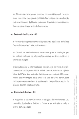 12) Efetuar planejamento de proposta orçamentária anual, em con-
  junto com o EM e Assessoria de Polícia Comunitária, para a aplicação
  e desenvolvimento da filosofia e doutrina de polícia comunitária con-
  forme o plano de comando da Corporação;


c. Centro de Inteligência – CI


  1) Produzir e divulgar as informações produzidas pela Seção de Análise
  Criminal aos comandos de policiamento;


  2) Difundir os conhecimentos necessários para a produção, pe-
  los policiais militares, de informações policiais nas áreas, subáreas e
  setores de atuação;


  3) Consubstanciar as informações ao policiamento por meio de levan-
  tamentos e dados produzidos e análise criminal, com vistas a possi-
  bilitar às UPM a sistematização da informação setorizada. O levanta-
                                                                            Comunitários de Segurança Pública no Distrito Federal
  mento das informações deve referir-se à área da UPM, porém, com
                                                                            Policiamento Inteligente: Uma Análise dos Postos


  dados pertinentes também as subáreas das companhias e setores de
  atuação dos PCS e radiopatrulha.


d. Diretoria de Ensino – DE


  1) Organizar e desenvolver cursos e estágios de Policiamento Co-
  munitário destinados a Oficiais e Praças, a ser aplicados a todo o
  efetivo da Corporação;

                                 141
 
