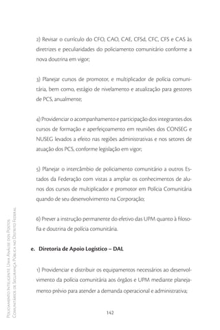 2) Revisar o currículo do CFO, CAO, CAE, CFSd, CFC, CFS e CAS às
                                                          diretrizes e peculiaridades do policiamento comunitário conforme a
                                                          nova doutrina em vigor;


                                                          3) Planejar cursos de promotor, e multiplicador de polícia comuni-
                                                          tária, bem como, estágio de nivelamento e atualização para gestores
                                                          de PCS, anualmente;


                                                          4) Providenciar o acompanhamento e participação dos integrantes dos
                                                          cursos de formação e aperfeiçoamento em reuniões dos CONSEG e
                                                          NUSEG levados a efeito nas regiões administrativas e nos setores de
                                                          atuação dos PCS, conforme legislação em vigor;


                                                          5) Planejar o intercâmbio de policiamento comunitário a outros Es-
                                                          tados da Federação com vistas a ampliar os conhecimentos de alu-
                                                          nos dos cursos de multiplicador e promotor em Polícia Comunitária
                                                          quando de seu desenvolvimento na Corporação;
Comunitários de Segurança Pública no Distrito Federal




                                                          6) Prever a instrução permanente do efetivo das UPM quanto à filoso-
Policiamento Inteligente: Uma Análise dos Postos




                                                          fia e doutrina de polícia comunitária.


                                                        e. Diretoria de Apoio Logístico – DAL


                                                          1) Providenciar e distribuir os equipamentos necessários ao desenvol-
                                                          vimento da polícia comunitária aos órgãos e UPM mediante planeja-
                                                          mento prévio para atender a demanda operacional e administrativa;


                                                                                          142
 