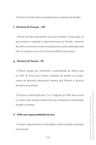 2) Manter controle sobre os equipamentos e materiais distribuídos;


f. Diretoria de Finanças – DIF


  - Manter previsão orçamentária anual para atender a Corporação no
  que concerne a aplicação e desenvolvimento da filosofia e doutrina
  de polícia comunitária conforme planejamento prévio elaborado pelo
  EM, em conjunto com o CP e Centro de Polícia Comunitária;


g. Diretoria de Pessoal – DP


  1) Efetuar estudo que contemple a redistribuição do efetivo para
  as UPM, de forma que tenham condições de atender ao cumpri-
  mento da demanda operacional imposta pela filosofia e doutrina
  de polícia comunitária;

                                                                          Comunitários de Segurança Pública no Distrito Federal
  2) Priorizar a classificação dos 3º e 2º Sargentos às UPM, assim como
                                                                          Policiamento Inteligente: Uma Análise dos Postos



  os Cabos, para atuação operacional nas companhias subordinadas
  de BPM e CPMInd;


h. UPM com responsabilidade de área


  1) Cumprir rigorosamente as orientações e determinações constantes
  nesta diretriz;


                                 143
 