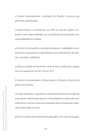 2) Avaliar constantemente a aplicação da filosofia e doutrina aos
                                                        elementos subordinados;


                                                        3) Descentralizar o comando de sua UPM ao nível de subárea, atri-
                                                        buindo maior responsabilidade aos comandantes de companhia com
                                                        responsabilidade de subárea;


                                                        4) Instituir na Companhia a execução de todas as modalidades de po-
                                                        liciamento, excetuando as especializadas como policiamento de trân-
                                                        sito, montado e ambiental;


                                                        5) Efetuar a divisão territorial até o nível de Setor, sendo este o espaço
                                                        físico de atuação de uma RP e de um PCS;


                                                        6) Instruir constantemente o efetivo quanto à filosofia e doutrina de
                                                        polícia comunitária;
Comunitários de Segurança Pública no Distrito Federal
Policiamento Inteligente: Uma Análise dos Postos




                                                        7) Propor alterações e sugestões ao comando de policiamento regional
                                                        a que estiver subordinado, quanto a necessidade de mudança dos pro-
                                                        cedimentos, normas e doutrinas estipuladas pelo comando da Corpo-
                                                        ração relacionado ao tema;


                                                        8) Evitar a substituição de policiais já adaptados a um setor de atuação.



                                                                                         144
 